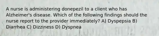 A nurse is administering donepezil to a client who has Alzheimer's disease. Which of the following findings should the nurse report to the provider immediately? A) Dyspepsia B) Diarrhea C) Dizziness D) Dyspnea