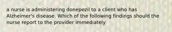 a nurse is administering donepezil to a client who has Alzheimer's disease. Which of the following findings should the nurse report to the provider immediately