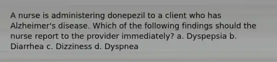 A nurse is administering donepezil to a client who has Alzheimer's disease. Which of the following findings should the nurse report to the provider immediately? a. Dyspepsia b. Diarrhea c. Dizziness d. Dyspnea