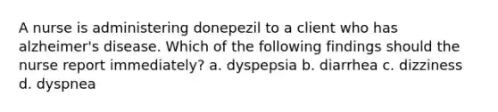 A nurse is administering donepezil to a client who has alzheimer's disease. Which of the following findings should the nurse report immediately? a. dyspepsia b. diarrhea c. dizziness d. dyspnea