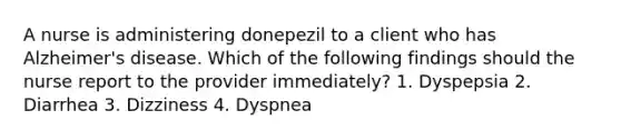 A nurse is administering donepezil to a client who has Alzheimer's disease. Which of the following findings should the nurse report to the provider immediately? 1. Dyspepsia 2. Diarrhea 3. Dizziness 4. Dyspnea