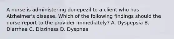 A nurse is administering donepezil to a client who has Alzheimer's disease. Which of the following findings should the nurse report to the provider immediately? A. Dyspepsia B. Diarrhea C. Dizziness D. Dyspnea