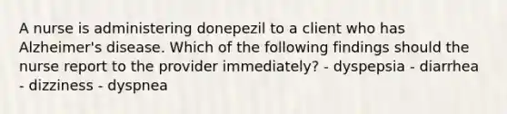 A nurse is administering donepezil to a client who has Alzheimer's disease. Which of the following findings should the nurse report to the provider immediately? - dyspepsia - diarrhea - dizziness - dyspnea