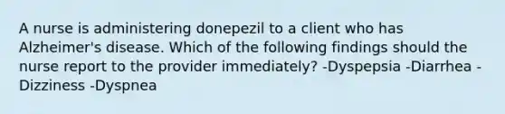 A nurse is administering donepezil to a client who has Alzheimer's disease. Which of the following findings should the nurse report to the provider immediately? -Dyspepsia -Diarrhea -Dizziness -Dyspnea