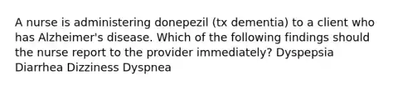 A nurse is administering donepezil (tx dementia) to a client who has Alzheimer's disease. Which of the following findings should the nurse report to the provider immediately? Dyspepsia Diarrhea Dizziness Dyspnea