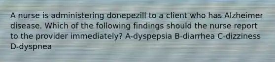 A nurse is administering donepezill to a client who has Alzheimer disease. Which of the following findings should the nurse report to the provider immediately? A-dyspepsia B-diarrhea C-dizziness D-dyspnea