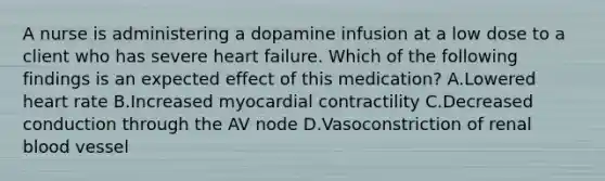 A nurse is administering a dopamine infusion at a low dose to a client who has severe heart failure. Which of the following findings is an expected effect of this medication? A.Lowered heart rate B.Increased myocardial contractility C.Decreased conduction through the AV node D.Vasoconstriction of renal blood vessel