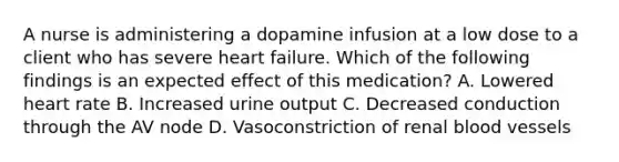 A nurse is administering a dopamine infusion at a low dose to a client who has severe heart failure. Which of the following findings is an expected effect of this medication? A. Lowered heart rate B. Increased urine output C. Decreased conduction through the AV node D. Vasoconstriction of renal blood vessels