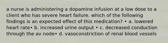 a nurse is administering a dopamine infusion at a low dose to a client who has severe heart failure. which of the following findings is an expected effect of this medication? • a. lowered heart rate• b. increased urine output • c. decreased conduction through the av node• d. vasoconstriction of renal blood vessels