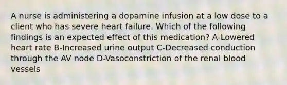 A nurse is administering a dopamine infusion at a low dose to a client who has severe heart failure. Which of the following findings is an expected effect of this medication? A-Lowered heart rate B-Increased urine output C-Decreased conduction through the AV node D-Vasoconstriction of the renal blood vessels