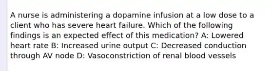 A nurse is administering a dopamine infusion at a low dose to a client who has severe heart failure. Which of the following findings is an expected effect of this medication? A: Lowered heart rate B: Increased urine output C: Decreased conduction through AV node D: Vasoconstriction of renal blood vessels