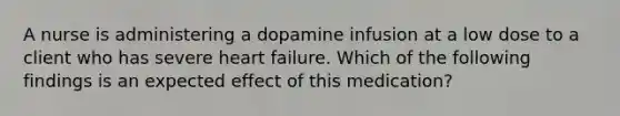 A nurse is administering a dopamine infusion at a low dose to a client who has severe heart failure. Which of the following findings is an expected effect of this medication?