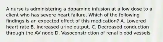 A nurse is administering a dopamine infusion at a low dose to a client who has severe heart failure. Which of the following findings is an expected effect of this medication? A. Lowered heart rate B. Increased urine output. C. Decreased conduction through the AV node D. Vasoconstriction of renal blood vessels.