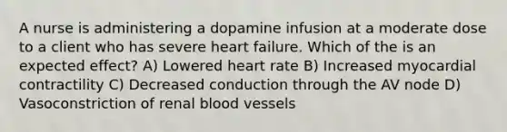 A nurse is administering a dopamine infusion at a moderate dose to a client who has severe heart failure. Which of the is an expected effect? A) Lowered heart rate B) Increased myocardial contractility C) Decreased conduction through the AV node D) Vasoconstriction of renal blood vessels