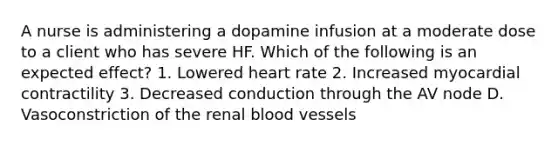 A nurse is administering a dopamine infusion at a moderate dose to a client who has severe HF. Which of the following is an expected effect? 1. Lowered heart rate 2. Increased myocardial contractility 3. Decreased conduction through the AV node D. Vasoconstriction of the renal blood vessels