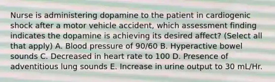 Nurse is administering dopamine to the patient in cardiogenic shock after a motor vehicle accident, which assessment finding indicates the dopamine is achieving its desired affect? (Select all that apply) A. <a href='https://www.questionai.com/knowledge/kD0HacyPBr-blood-pressure' class='anchor-knowledge'>blood pressure</a> of 90/60 B. Hyperactive bowel sounds C. Decreased in heart rate to 100 D. Presence of adventitious lung sounds E. Increase in urine output to 30 mL/Hr.