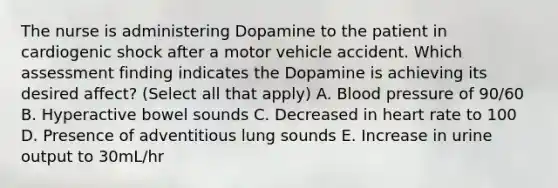 The nurse is administering Dopamine to the patient in cardiogenic shock after a motor vehicle accident. Which assessment finding indicates the Dopamine is achieving its desired affect? (Select all that apply) A. Blood pressure of 90/60 B. Hyperactive bowel sounds C. Decreased in heart rate to 100 D. Presence of adventitious lung sounds E. Increase in urine output to 30mL/hr