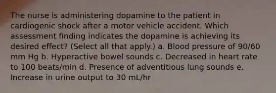 The nurse is administering dopamine to the patient in cardiogenic shock after a motor vehicle accident. Which assessment finding indicates the dopamine is achieving its desired effect? (Select all that apply.) a. Blood pressure of 90/60 mm Hg b. Hyperactive bowel sounds c. Decreased in heart rate to 100 beats/min d. Presence of adventitious lung sounds e. Increase in urine output to 30 mL/hr