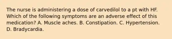 The nurse is administering a dose of carvedilol to a pt with HF. Which of the following symptoms are an adverse effect of this medication? A. Muscle aches. B. Constipation. C. Hypertension. D. Bradycardia.