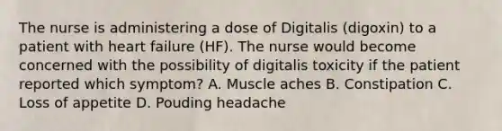 The nurse is administering a dose of Digitalis (digoxin) to a patient with heart failure (HF). The nurse would become concerned with the possibility of digitalis toxicity if the patient reported which symptom? A. Muscle aches B. Constipation C. Loss of appetite D. Pouding headache