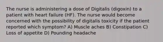 The nurse is administering a dose of Digitalis (digoxin) to a patient with heart failure (HF). The nurse would become concerned with the possibility of digitalis toxicity if the patient reported which symptom? A) Muscle aches B) Constipation C) Loss of appetite D) Pounding headache