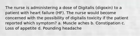 The nurse is administering a dose of Digitalis (digoxin) to a patient with heart failure (HF). The nurse would become concerned with the possibility of digitalis toxicity if the patient reported which symptom? a. Muscle aches b. Constipation c. Loss of appetite d. Pounding headache