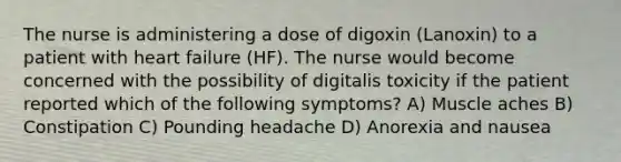 The nurse is administering a dose of digoxin (Lanoxin) to a patient with heart failure (HF). The nurse would become concerned with the possibility of digitalis toxicity if the patient reported which of the following symptoms? A) Muscle aches B) Constipation C) Pounding headache D) Anorexia and nausea