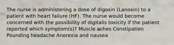 The nurse is administering a dose of digoxin (Lanoxin) to a patient with heart failure (HF). The nurse would become concerned with the possibility of digitalis toxicity if the patient reported which symptom(s)? Muscle aches Constipation Pounding headache Anorexia and nausea