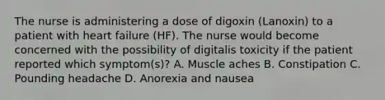 The nurse is administering a dose of digoxin (Lanoxin) to a patient with heart failure (HF). The nurse would become concerned with the possibility of digitalis toxicity if the patient reported which symptom(s)? A. Muscle aches B. Constipation C. Pounding headache D. Anorexia and nausea