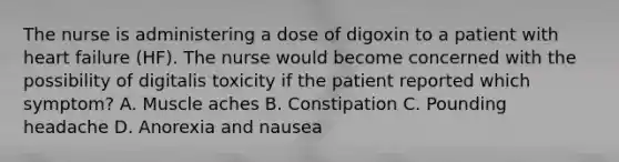 The nurse is administering a dose of digoxin to a patient with heart failure (HF). The nurse would become concerned with the possibility of digitalis toxicity if the patient reported which symptom? A. Muscle aches B. Constipation C. Pounding headache D. Anorexia and nausea