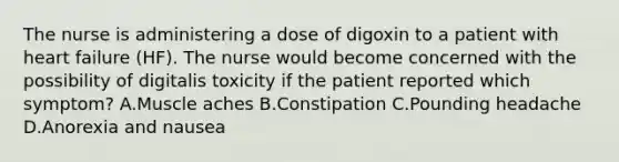 The nurse is administering a dose of digoxin to a patient with heart failure (HF). The nurse would become concerned with the possibility of digitalis toxicity if the patient reported which symptom? A.Muscle aches B.Constipation C.Pounding headache D.Anorexia and nausea