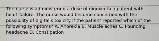 The nurse is administering a dose of digoxin to a patient with heart failure. The nurse would become concerned with the possibility of digitalis toxicity if the patient reported which of the following symptoms? A. Anorexia B. Muscle aches C. Pounding headache D. Constipation