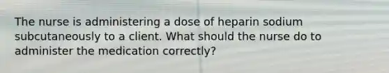 The nurse is administering a dose of heparin sodium subcutaneously to a client. What should the nurse do to administer the medication correctly?