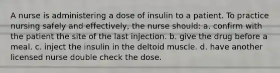 A nurse is administering a dose of insulin to a patient. To practice nursing safely and effectively, the nurse should: a. confirm with the patient the site of the last injection. b. give the drug before a meal. c. inject the insulin in the deltoid muscle. d. have another licensed nurse double check the dose.