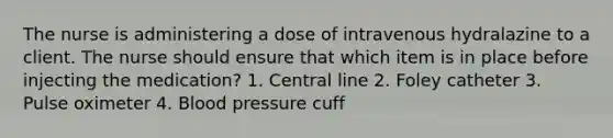 The nurse is administering a dose of intravenous hydralazine to a client. The nurse should ensure that which item is in place before injecting the medication? 1. Central line 2. Foley catheter 3. Pulse oximeter 4. Blood pressure cuff