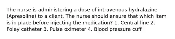 The nurse is administering a dose of intravenous hydralazine (Apresoline) to a client. The nurse should ensure that which item is in place before injecting the medication? 1. Central line 2. Foley catheter 3. Pulse oximeter 4. Blood pressure cuff