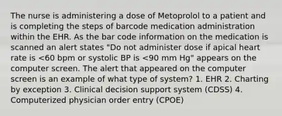 The nurse is administering a dose of Metoprolol to a patient and is completing the steps of barcode medication administration within the EHR. As the bar code information on the medication is scanned an alert states "Do not administer dose if apical heart rate is <60 bpm or systolic BP is <90 mm Hg" appears on the computer screen. The alert that appeared on the computer screen is an example of what type of system? 1. EHR 2. Charting by exception 3. Clinical decision support system (CDSS) 4. Computerized physician order entry (CPOE)