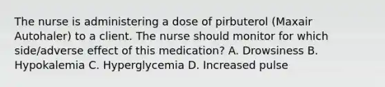 The nurse is administering a dose of pirbuterol (Maxair Autohaler) to a client. The nurse should monitor for which side/adverse effect of this medication? A. Drowsiness B. Hypokalemia C. Hyperglycemia D. Increased pulse