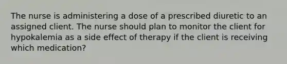 The nurse is administering a dose of a prescribed diuretic to an assigned client. The nurse should plan to monitor the client for hypokalemia as a side effect of therapy if the client is receiving which medication?