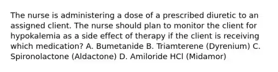 The nurse is administering a dose of a prescribed diuretic to an assigned client. The nurse should plan to monitor the client for hypokalemia as a side effect of therapy if the client is receiving which medication? A. Bumetanide B. Triamterene (Dyrenium) C. Spironolactone (Aldactone) D. Amiloride HCl (Midamor)