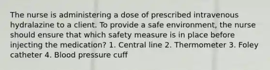 The nurse is administering a dose of prescribed intravenous hydralazine to a client. To provide a safe environment, the nurse should ensure that which safety measure is in place before injecting the medication? 1. Central line 2. Thermometer 3. Foley catheter 4. Blood pressure cuff