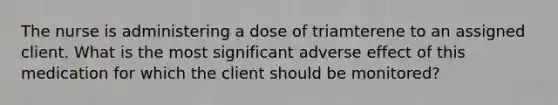 The nurse is administering a dose of triamterene to an assigned client. What is the most significant adverse effect of this medication for which the client should be monitored?