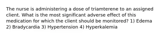 The nurse is administering a dose of triamterene to an assigned client. What is the most significant adverse effect of this medication for which the client should be monitored? 1) Edema 2) Bradycardia 3) Hypertension 4) Hyperkalemia