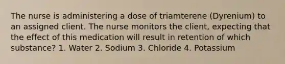 The nurse is administering a dose of triamterene (Dyrenium) to an assigned client. The nurse monitors the client, expecting that the effect of this medication will result in retention of which substance? 1. Water 2. Sodium 3. Chloride 4. Potassium