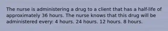 The nurse is administering a drug to a client that has a half-life of approximately 36 hours. The nurse knows that this drug will be administered every: 4 hours. 24 hours. 12 hours. 8 hours.