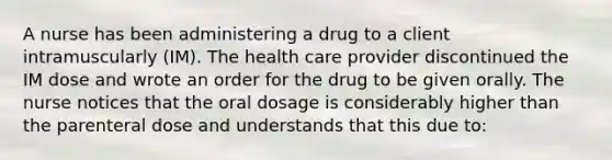 A nurse has been administering a drug to a client intramuscularly (IM). The health care provider discontinued the IM dose and wrote an order for the drug to be given orally. The nurse notices that the oral dosage is considerably higher than the parenteral dose and understands that this due to: