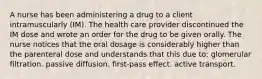 A nurse has been administering a drug to a client intramuscularly (IM). The health care provider discontinued the IM dose and wrote an order for the drug to be given orally. The nurse notices that the oral dosage is considerably higher than the parenteral dose and understands that this due to: glomerular filtration. passive diffusion. first-pass effect. active transport.