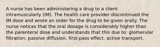 A nurse has been administering a drug to a client intramuscularly (IM). The health care provider discontinued the IM dose and wrote an order for the drug to be given orally. The nurse notices that the oral dosage is considerably higher than the parenteral dose and understands that this due to: glomerular filtration. passive diffusion. first-pass effect. active transport.