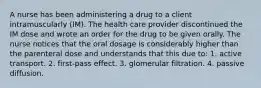 A nurse has been administering a drug to a client intramuscularly (IM). The health care provider discontinued the IM dose and wrote an order for the drug to be given orally. The nurse notices that the oral dosage is considerably higher than the parenteral dose and understands that this due to: 1. active transport. 2. first-pass effect. 3. glomerular filtration. 4. passive diffusion.