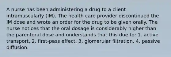 A nurse has been administering a drug to a client intramuscularly (IM). The health care provider discontinued the IM dose and wrote an order for the drug to be given orally. The nurse notices that the oral dosage is considerably higher than the parenteral dose and understands that this due to: 1. active transport. 2. first-pass effect. 3. glomerular filtration. 4. passive diffusion.